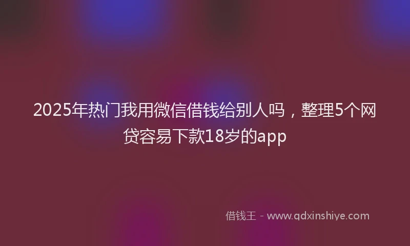 2025年热门我用微信借钱给别人吗，整理5个网贷容易下款18岁的app