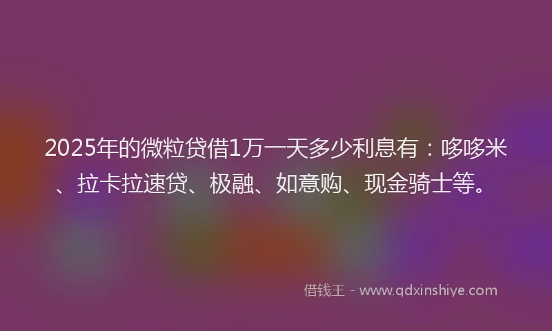 2025年的微粒贷借1万一天多少利息有：哆哆米、拉卡拉速贷、极融、如意购、现金骑士等。