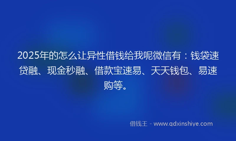 2025年的怎么让异性借钱给我呢微信有：钱袋速贷融、现金秒融、借款宝速易、天天钱包、易速购等。
