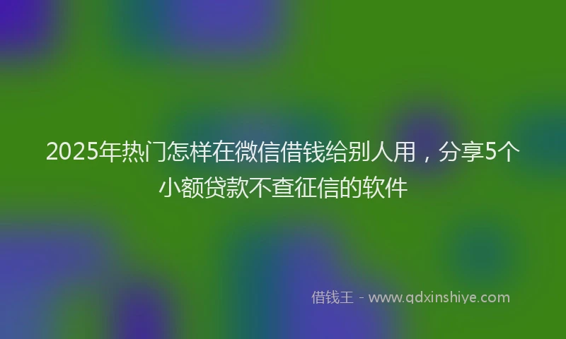 2025年热门怎样在微信借钱给别人用，分享5个小额贷款不查征信的软件