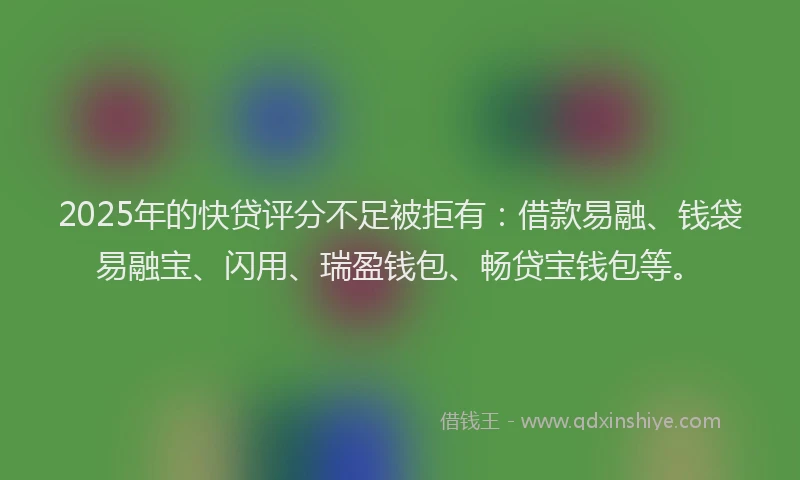 2025年的快贷评分不足被拒有：借款易融、钱袋易融宝、闪用、瑞盈钱包、畅贷宝钱包等。