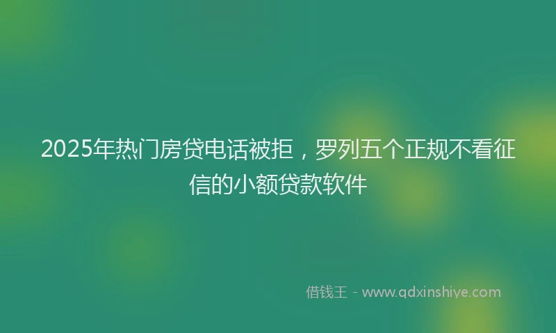 2025年热门房贷电话被拒，罗列五个正规不看征信的小额贷款软件