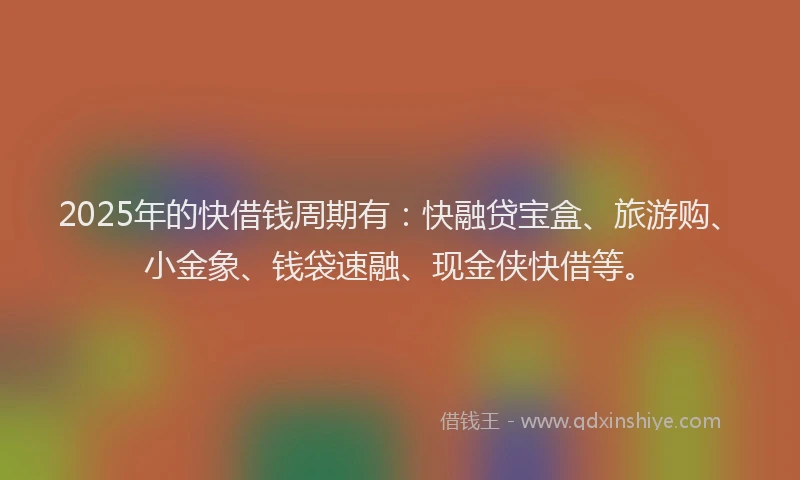 2025年的快借钱周期有：快融贷宝盒、旅游购、小金象、钱袋速融、现金侠快借等。