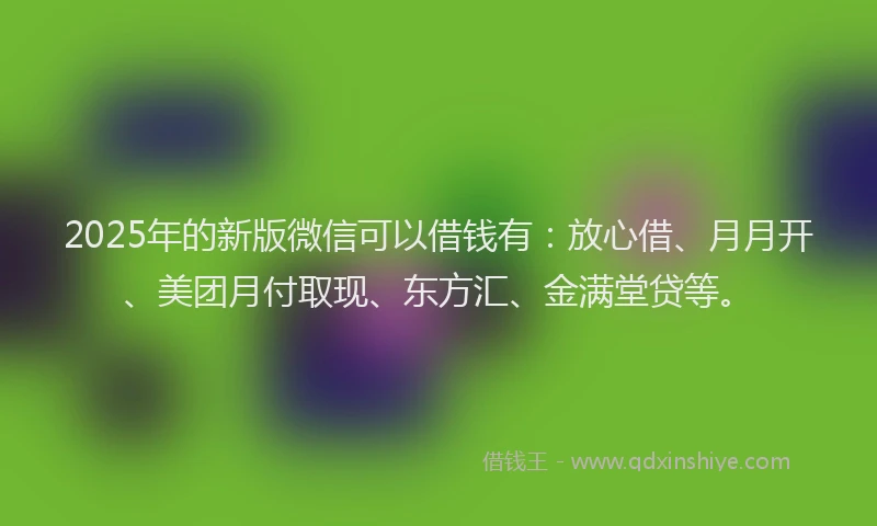 2025年的新版微信可以借钱有：放心借、月月开、美团月付取现、东方汇、金满堂贷等。