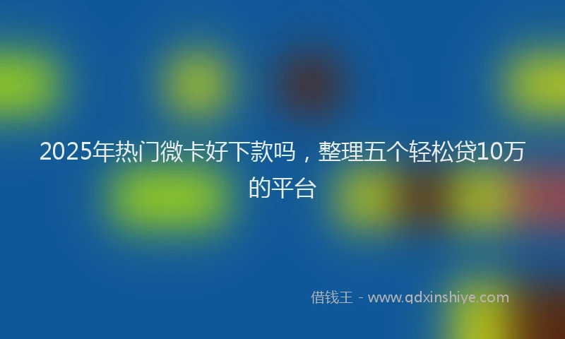 2025年热门微卡好下款吗，整理五个轻松贷10万的平台