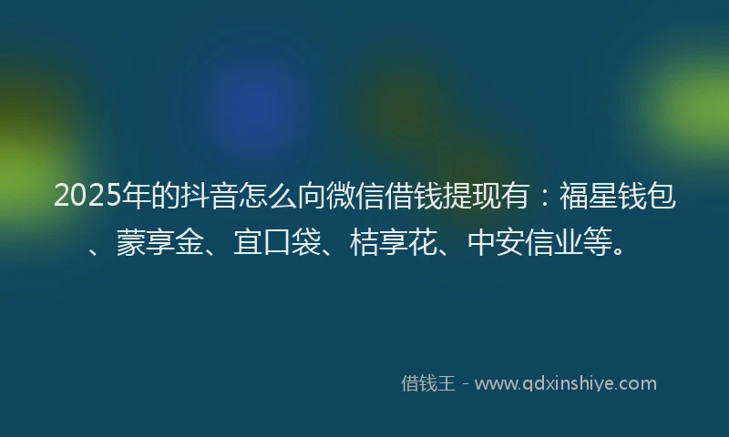 2025年的抖音怎么向微信借钱提现有：福星钱包、蒙享金、宜口袋、桔享花、中安信业等。