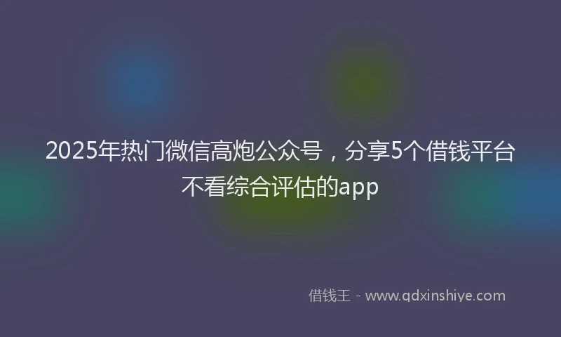 2025年热门微信高炮公众号，分享5个借钱平台不看综合评估的app