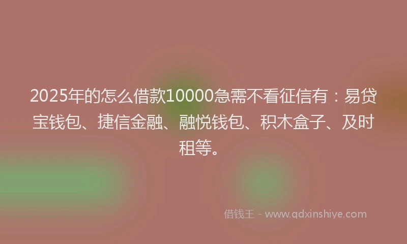 2025年的怎么借款10000急需不看征信有：易贷宝钱包、捷信金融、融悦钱包、积木盒子、及时租等。