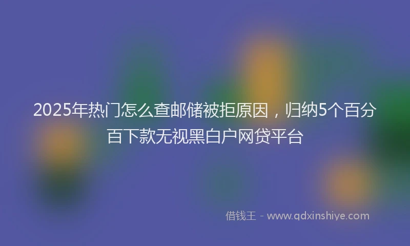 2025年热门怎么查邮储被拒原因，归纳5个百分百下款无视黑白户网贷平台
