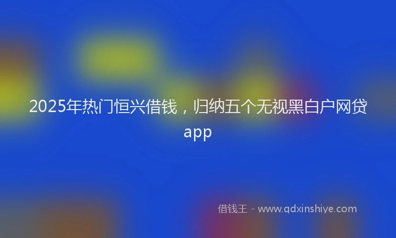 2025年热门恒兴借钱，归纳五个无视黑白户网贷app