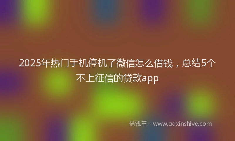 2025年热门手机停机了微信怎么借钱，总结5个不上征信的贷款app