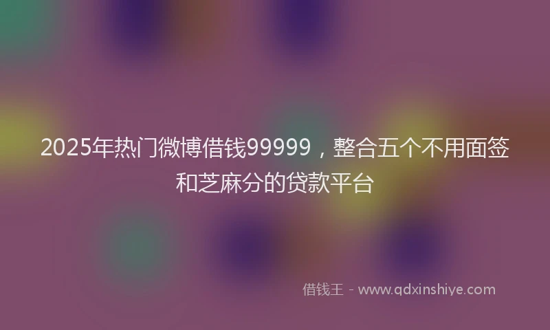 2025年热门微博借钱99999，整合五个不用面签和芝麻分的贷款平台