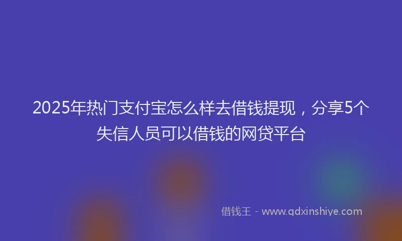 2025年热门支付宝怎么样去借钱提现，分享5个失信人员可以借钱的网贷平台