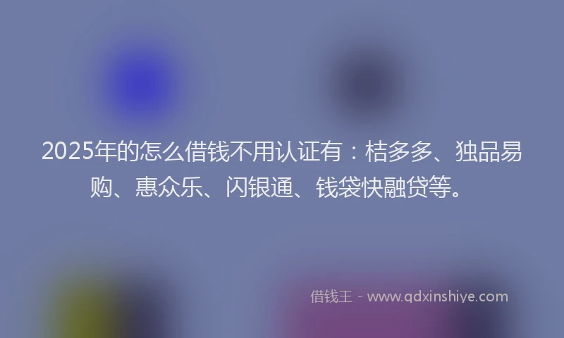 2025年的怎么借钱不用认证有：桔多多、独品易购、惠众乐、闪银通、钱袋快融贷等。