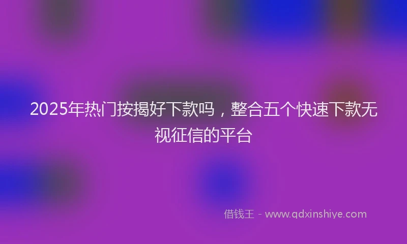 2025年热门按揭好下款吗，整合五个快速下款无视征信的平台