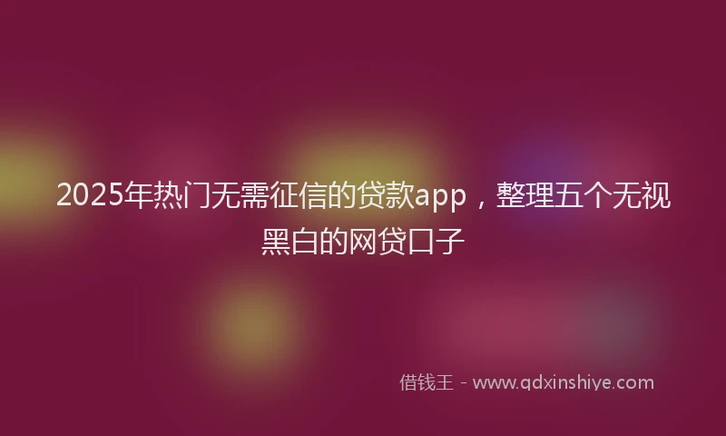 2025年热门无需征信的贷款app，整理五个无视黑白的网贷口子