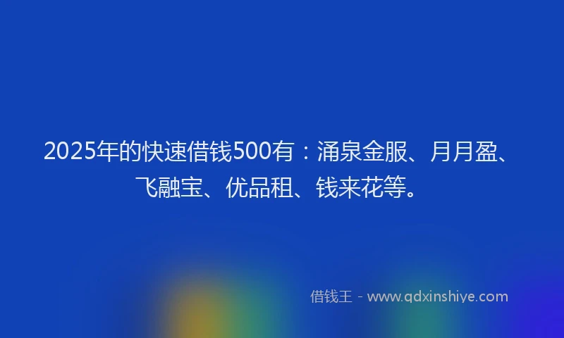 2025年的快速借钱500有：涌泉金服、月月盈、飞融宝、优品租、钱来花等。