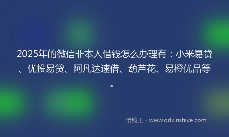 2025年的微信非本人借钱怎么办理有：小米易贷、优投易贷、阿凡达速借、葫芦花、易橙优品等。
