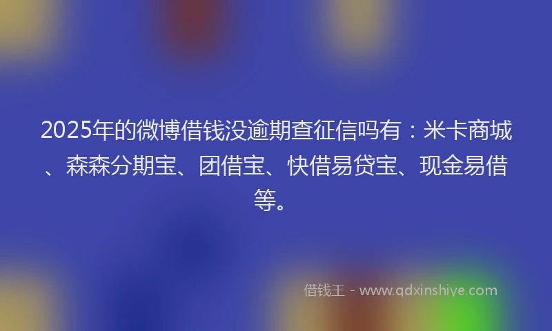 2025年的微博借钱没逾期查征信吗有：米卡商城、森森分期宝、团借宝、快借易贷宝、现金易借等。