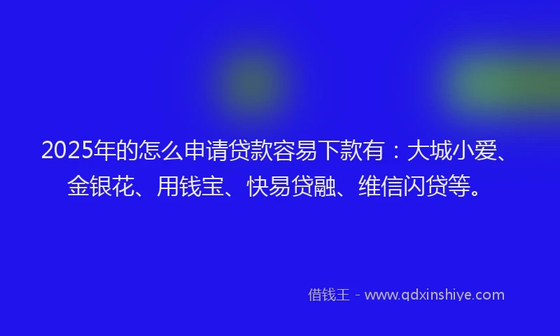 2025年的怎么申请贷款容易下款有：大城小爱、金银花、用钱宝、快易贷融、维信闪贷等。