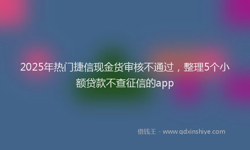 2025年热门捷信现金货审核不通过，整理5个小额贷款不查征信的app
