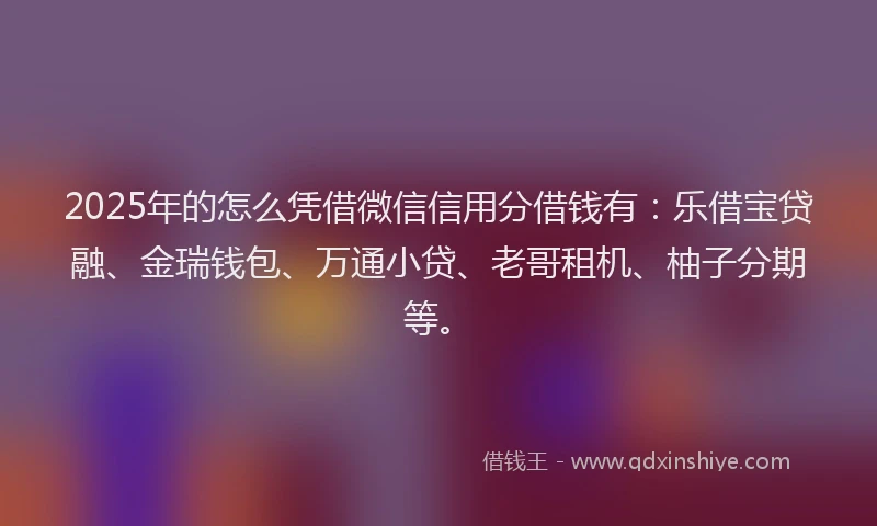 2025年的怎么凭借微信信用分借钱有：乐借宝贷融、金瑞钱包、万通小贷、老哥租机、柚子分期等。