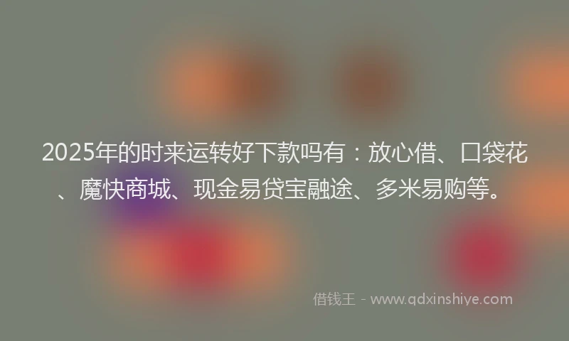 2025年的时来运转好下款吗有：放心借、口袋花、魔快商城、现金易贷宝融途、多米易购等。