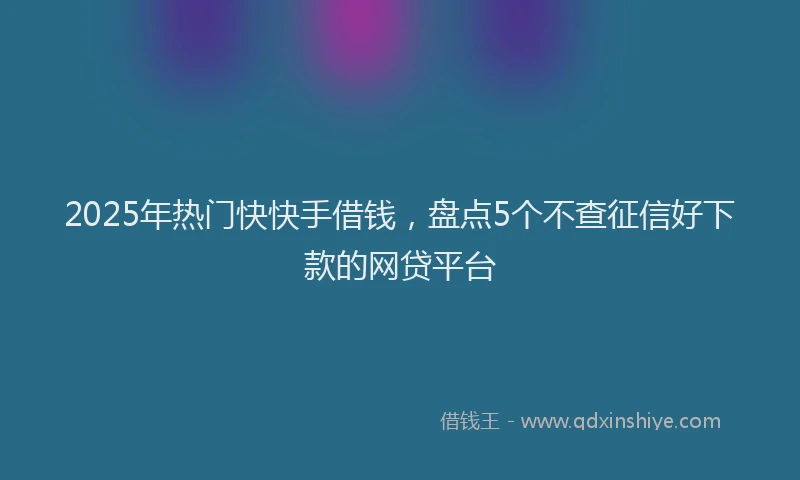 2025年热门快快手借钱，盘点5个不查征信好下款的网贷平台
