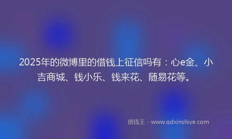 2025年的微博里的借钱上征信吗有：心e金、小吉商城、钱小乐、钱来花、随易花等。