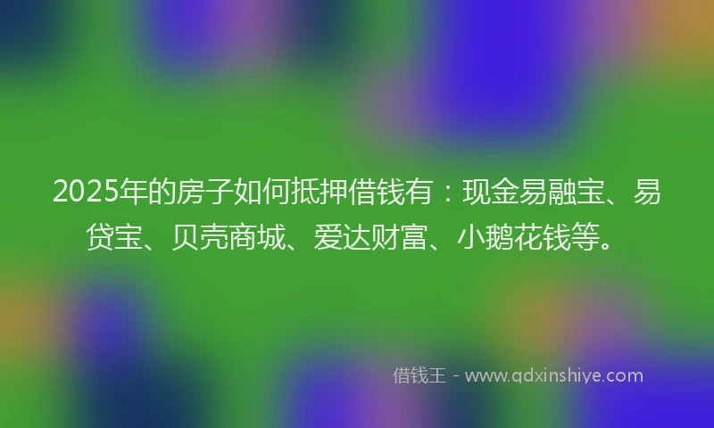 2025年的房子如何抵押借钱有：现金易融宝、易贷宝、贝壳商城、爱达财富、小鹅花钱等。