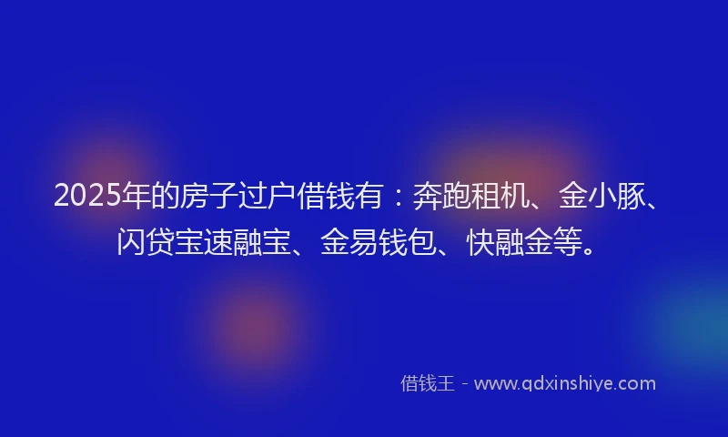 2025年的房子过户借钱有：奔跑租机、金小豚、闪贷宝速融宝、金易钱包、快融金等。