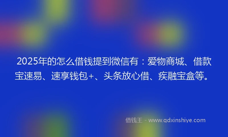 2025年的怎么借钱提到微信有：爱物商城、借款宝速易、速享钱包+、头条放心借、疾融宝盒等。