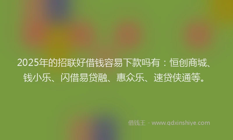 2025年的招联好借钱容易下款吗有：恒创商城、钱小乐、闪借易贷融、惠众乐、速贷侠通等。