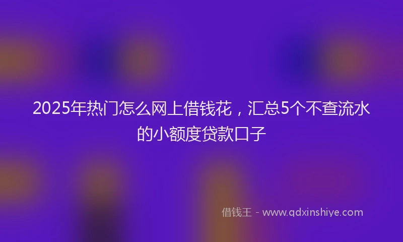 2025年热门怎么网上借钱花，汇总5个不查流水的小额度贷款口子
