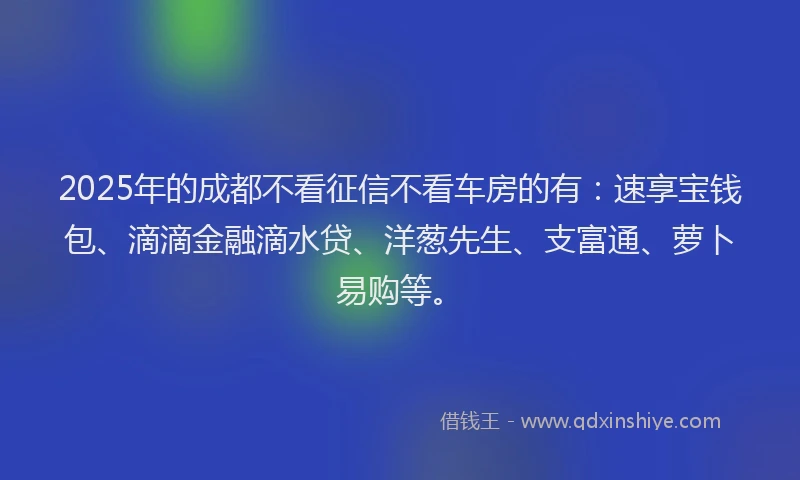 2025年的成都不看征信不看车房的有：速享宝钱包、滴滴金融滴水贷、洋葱先生、支富通、萝卜易购等。