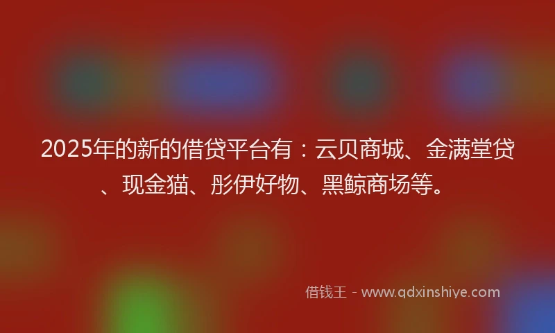 2025年的新的借贷平台有：云贝商城、金满堂贷、现金猫、彤伊好物、黑鲸商场等。