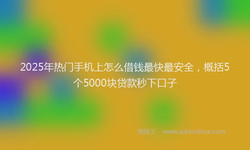 2025年热门手机上怎么借钱最快最安全，概括5个5000块贷款秒下口子