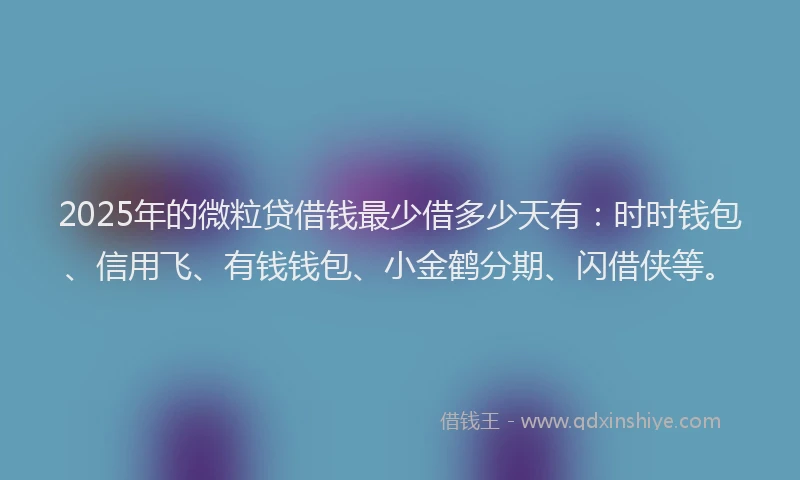 2025年的微粒贷借钱最少借多少天有：时时钱包、信用飞、有钱钱包、小金鹤分期、闪借侠等。