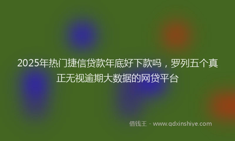 2025年热门捷信贷款年底好下款吗，罗列五个真正无视逾期大数据的网贷平台
