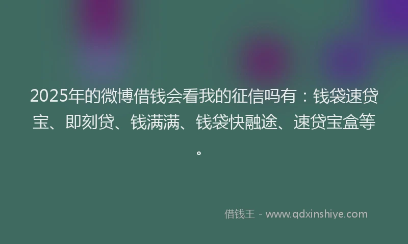 2025年的微博借钱会看我的征信吗有：钱袋速贷宝、即刻贷、钱满满、钱袋快融途、速贷宝盒等。