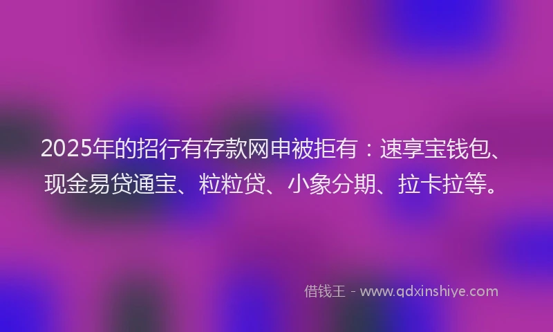 2025年的招行有存款网申被拒有：速享宝钱包、现金易贷通宝、粒粒贷、小象分期、拉卡拉等。
