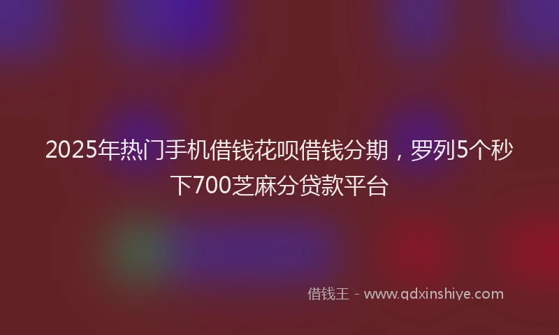 2025年热门手机借钱花呗借钱分期，罗列5个秒下700芝麻分贷款平台