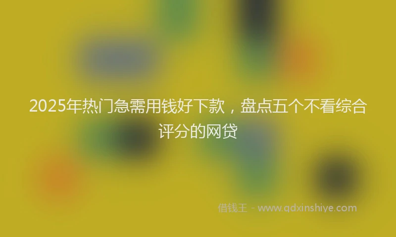 2025年热门急需用钱好下款，盘点五个不看综合评分的网贷
