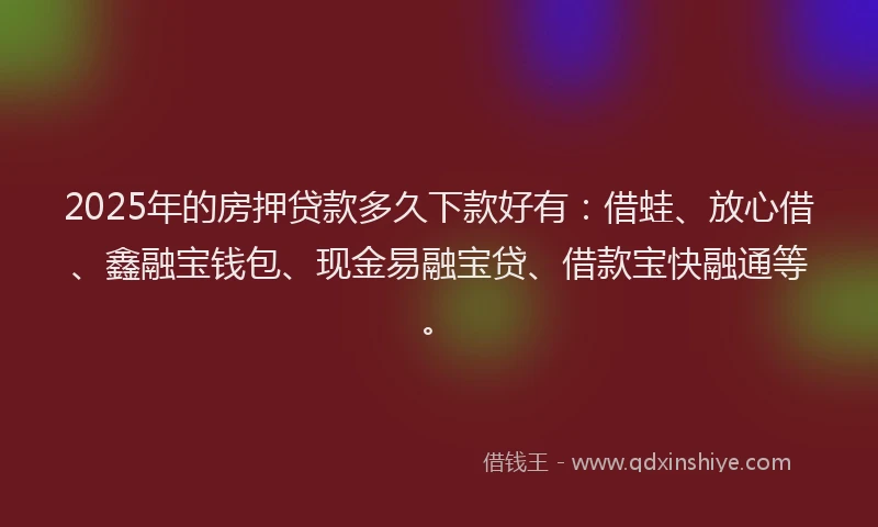2025年的房押贷款多久下款好有：借蛙、放心借、鑫融宝钱包、现金易融宝贷、借款宝快融通等。