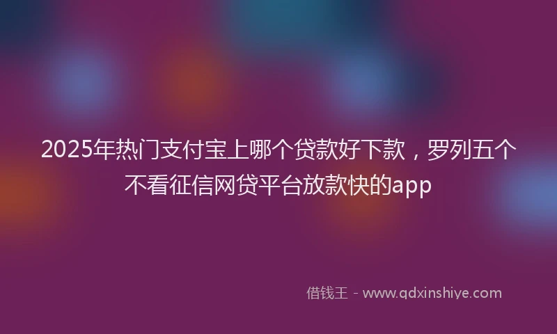 2025年热门支付宝上哪个贷款好下款，罗列五个不看征信网贷平台放款快的app