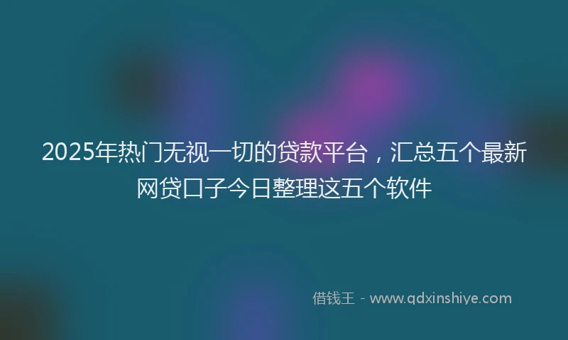 2025年热门无视一切的贷款平台，汇总五个最新网贷口子今日整理这五个软件