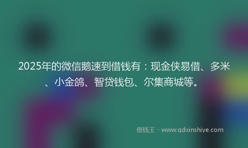 2025年的微信鹅速到借钱有：现金侠易借、多米、小金鸽、智贷钱包、尔集商城等。