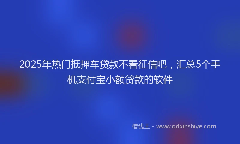 2025年热门抵押车贷款不看征信吧，汇总5个手机支付宝小额贷款的软件