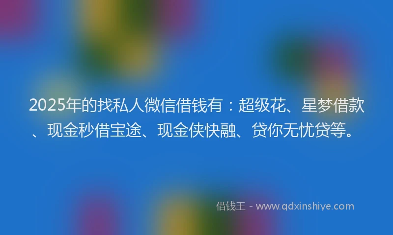 2025年的找私人微信借钱有：超级花、星梦借款、现金秒借宝途、现金侠快融、贷你无忧贷等。