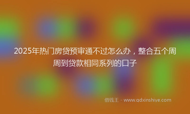 2025年热门房贷预审通不过怎么办，整合五个周周到贷款相同系列的口子